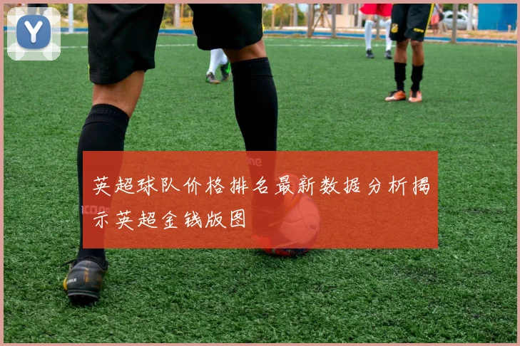 英超球队价格排名最新数据分析揭示英超金钱版图