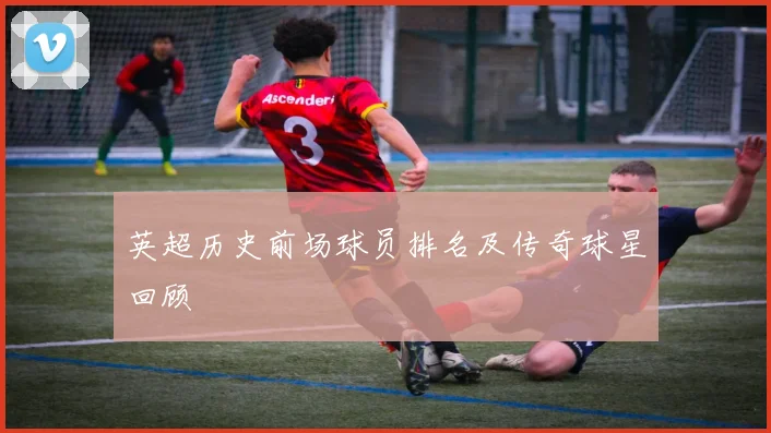 英超历史前场球员排名及传奇球星回顾